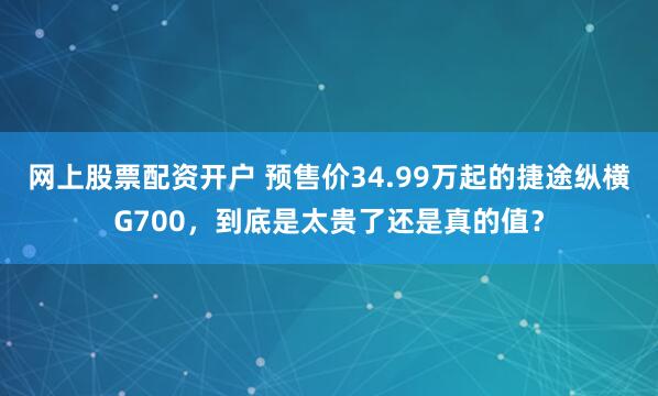 网上股票配资开户 预售价34.99万起的捷途纵横G700，到底是太贵了还是真的值？