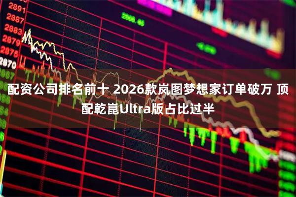 配资公司排名前十 2026款岚图梦想家订单破万 顶配乾崑Ultra版占比过半