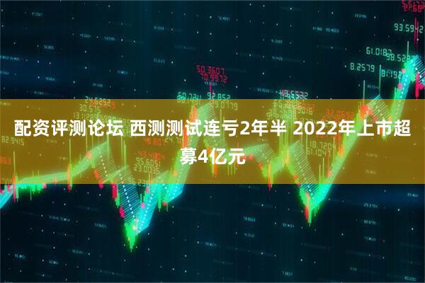 配资评测论坛 西测测试连亏2年半 2022年上市超募4亿元