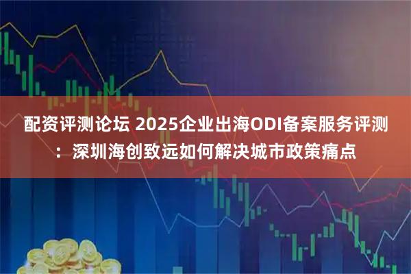 配资评测论坛 2025企业出海ODI备案服务评测：深圳海创致远如何解决城市政策痛点