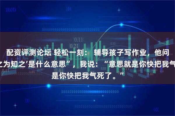 配资评测论坛 轻松一刻： 辅导孩子写作业，他问我“‘知之为知之’是什么意思”，我说：“意思就是你快把我气死了。”