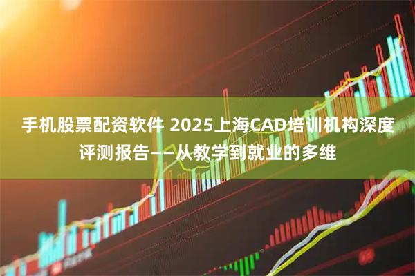 手机股票配资软件 2025上海CAD培训机构深度评测报告——从教学到就业的多维