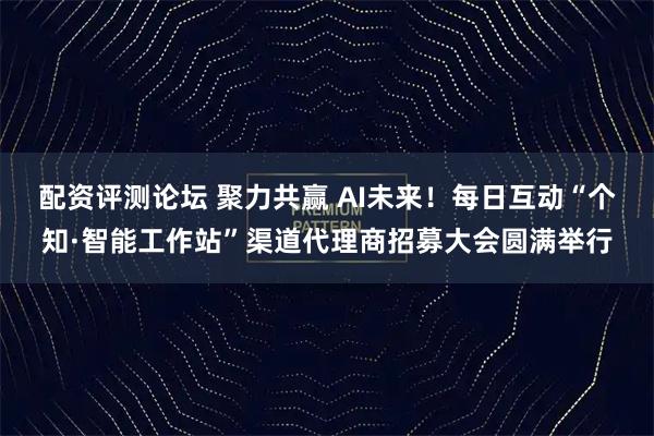 配资评测论坛 聚力共赢 AI未来！每日互动“个知·智能工作站”渠道代理商招募大会圆满举行