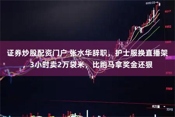 证券炒股配资门户 张水华辞职,护士服换直播架,3小时卖2万袋米,比跑马拿奖金还狠