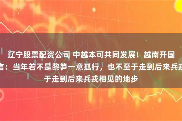 辽宁股票配资公司 中越本可共同发展！越南开国元勋晚年直言：当年若不是黎笋一意孤行，也不至于走到后来兵戎相见的地步