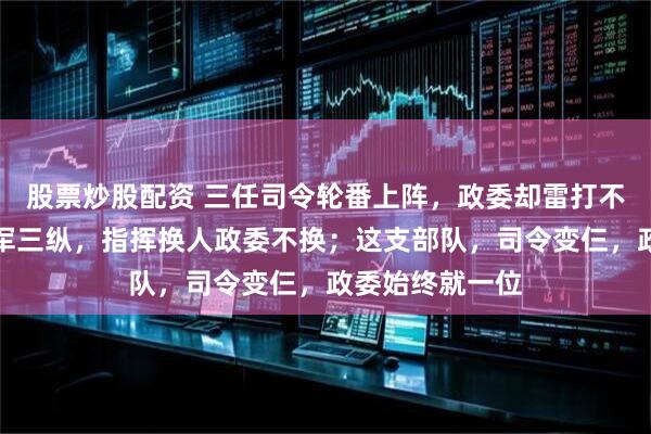 股票炒股配资 三任司令轮番上阵,政委却雷打不动;东北野战军三纵,指挥换人政委不换;这支部队,司令变仨,政委始终就一位