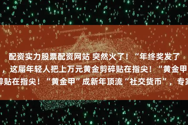 配资实力股票配资网站 突然火了！“年终奖发了，做个999黄金美甲”，这届年轻人把上万元黄金剪碎贴在指尖！“黄金甲”成新年顶流“社交货币”，专家解读