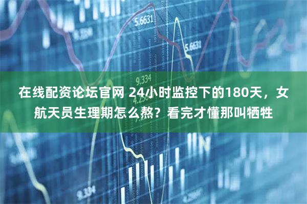 在线配资论坛官网 24小时监控下的180天，女航天员生理期怎么熬？看完才懂那叫牺牲