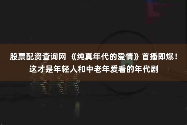 股票配资查询网 《纯真年代的爱情》首播即爆！这才是年轻人和中老年爱看的年代剧
