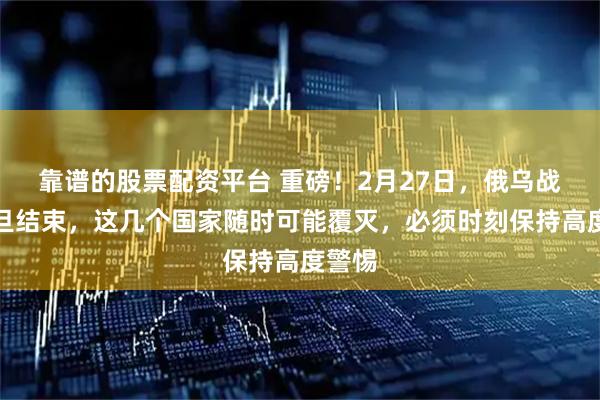 靠谱的股票配资平台 重磅！2月27日，俄乌战事一旦结束，这几个国家随时可能覆灭，必须时刻保持高度警惕