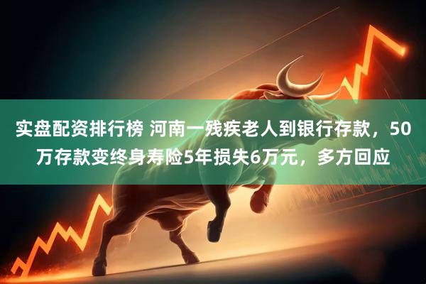 实盘配资排行榜 河南一残疾老人到银行存款，50万存款变终身寿险5年损失6万元，多方回应