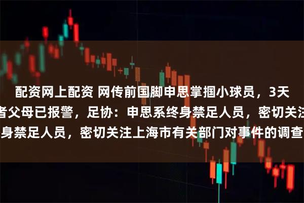 配资网上配资 网传前国脚申思掌掴小球员，3天扇了二十余记耳光，后者父母已报警，足协：申思系终身禁足人员，密切关注上海市有关部门对事件的调查进展