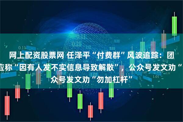 网上配资股票网 任泽平“付费群”风波追踪：团队独家回应称“因有人发不实信息导致解散”，公众号发文劝“勿加杠杆”