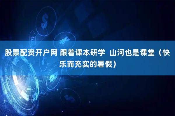 股票配资开户网 跟着课本研学  山河也是课堂（快乐而充实的暑假）