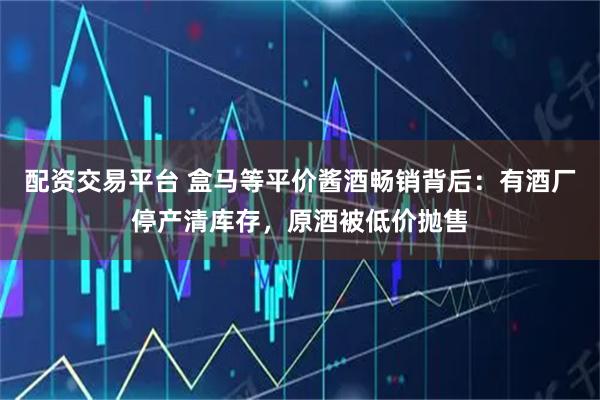 配资交易平台 盒马等平价酱酒畅销背后：有酒厂停产清库存，原酒被低价抛售